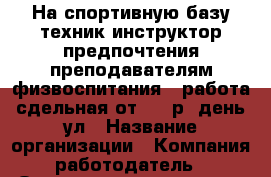 На спортивную базу техник инструктор предпочтения преподавателям физвоспитания . работа сдельная от 600 р. день ул › Название организации ­ Компания-работодатель › Отрасль предприятия ­ Другое › Минимальный оклад ­ 1 - Все города Работа » Вакансии   . Адыгея респ.,Адыгейск г.